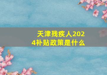 天津残疾人2024补贴政策是什么