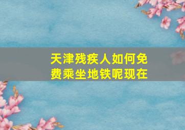 天津残疾人如何免费乘坐地铁呢现在