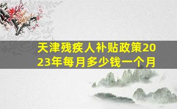 天津残疾人补贴政策2023年每月多少钱一个月