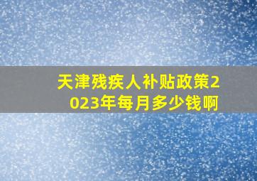 天津残疾人补贴政策2023年每月多少钱啊