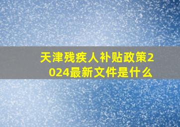 天津残疾人补贴政策2024最新文件是什么