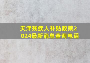 天津残疾人补贴政策2024最新消息查询电话