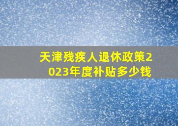 天津残疾人退休政策2023年度补贴多少钱