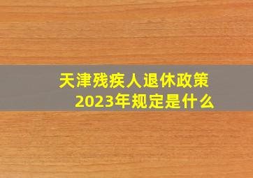 天津残疾人退休政策2023年规定是什么