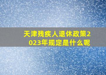 天津残疾人退休政策2023年规定是什么呢