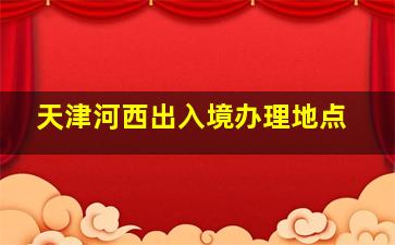 天津河西出入境办理地点