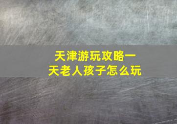 天津游玩攻略一天老人孩子怎么玩