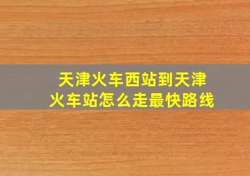 天津火车西站到天津火车站怎么走最快路线