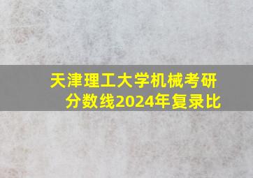 天津理工大学机械考研分数线2024年复录比