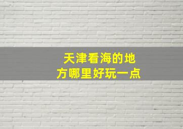 天津看海的地方哪里好玩一点