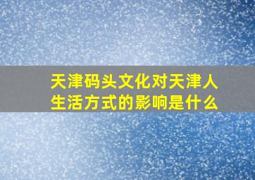 天津码头文化对天津人生活方式的影响是什么