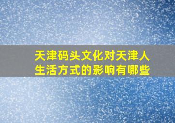 天津码头文化对天津人生活方式的影响有哪些