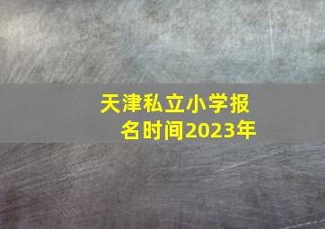 天津私立小学报名时间2023年