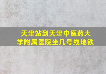 天津站到天津中医药大学附属医院坐几号线地铁