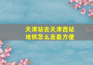 天津站去天津西站地铁怎么走最方便