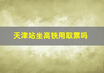 天津站坐高铁用取票吗