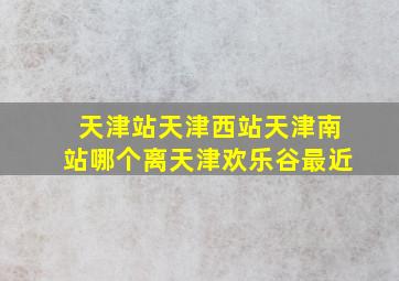 天津站天津西站天津南站哪个离天津欢乐谷最近