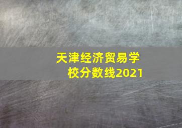 天津经济贸易学校分数线2021