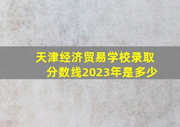 天津经济贸易学校录取分数线2023年是多少