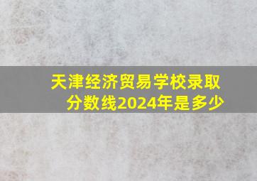 天津经济贸易学校录取分数线2024年是多少