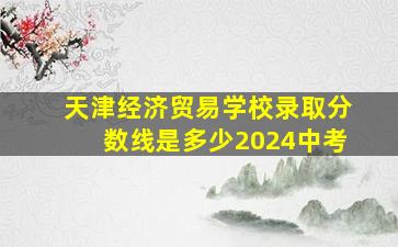 天津经济贸易学校录取分数线是多少2024中考