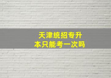 天津统招专升本只能考一次吗