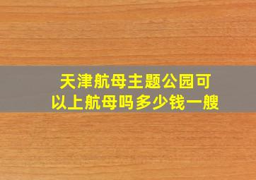 天津航母主题公园可以上航母吗多少钱一艘