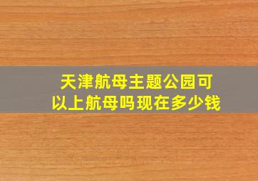 天津航母主题公园可以上航母吗现在多少钱