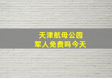 天津航母公园军人免费吗今天