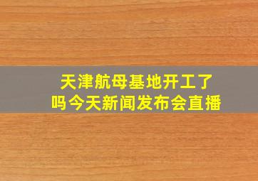 天津航母基地开工了吗今天新闻发布会直播