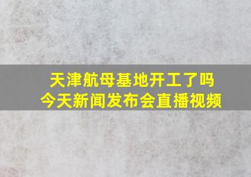 天津航母基地开工了吗今天新闻发布会直播视频