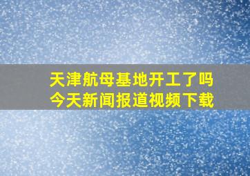 天津航母基地开工了吗今天新闻报道视频下载