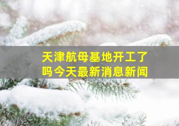 天津航母基地开工了吗今天最新消息新闻