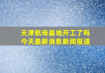 天津航母基地开工了吗今天最新消息新闻报道