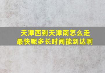 天津西到天津南怎么走最快呢多长时间能到达啊