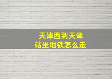 天津西到天津站坐地铁怎么走