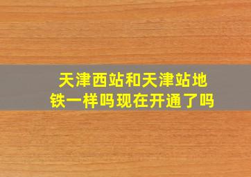 天津西站和天津站地铁一样吗现在开通了吗