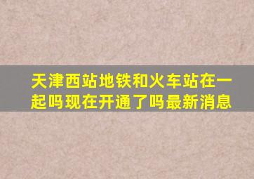 天津西站地铁和火车站在一起吗现在开通了吗最新消息