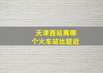 天津西站离哪个火车站比较近