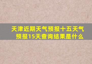 天津近期天气预报十五天气预报15天查询结果是什么