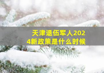 天津退伍军人2024新政策是什么时候