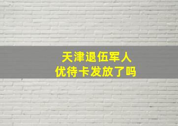 天津退伍军人优待卡发放了吗