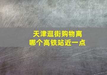 天津逛街购物离哪个高铁站近一点