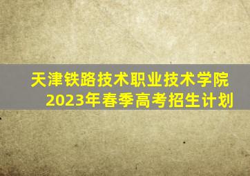 天津铁路技术职业技术学院2023年春季高考招生计划