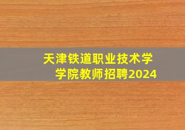 天津铁道职业技术学学院教师招聘2024