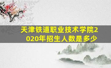 天津铁道职业技术学院2020年招生人数是多少