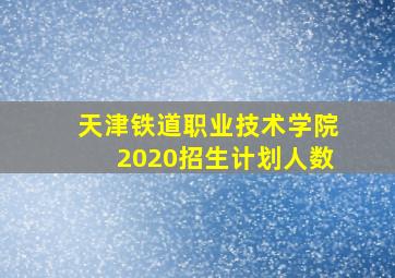 天津铁道职业技术学院2020招生计划人数