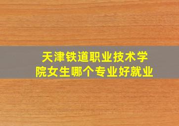 天津铁道职业技术学院女生哪个专业好就业