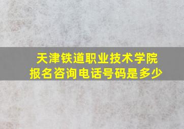 天津铁道职业技术学院报名咨询电话号码是多少