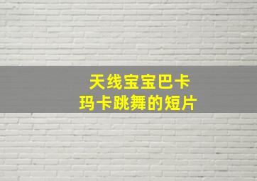 天线宝宝巴卡玛卡跳舞的短片